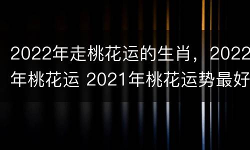 2022年走桃花运的生肖，2022年桃花运 2021年桃花运势最好的生肖