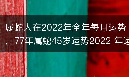 属蛇人在2022年全年每月运势，77年属蛇45岁运势2022 年运势
