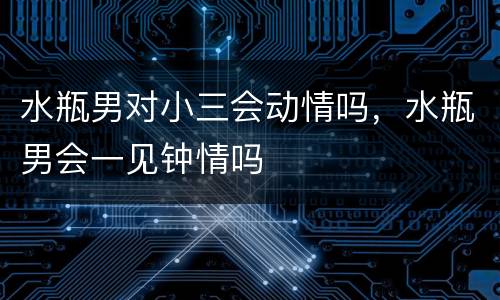 水瓶男对小三会动情吗，水瓶男会一见钟情吗