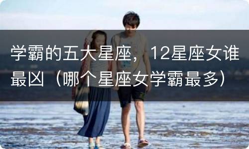 学霸的五大星座，12星座女谁最凶（哪个星座女学霸最多）