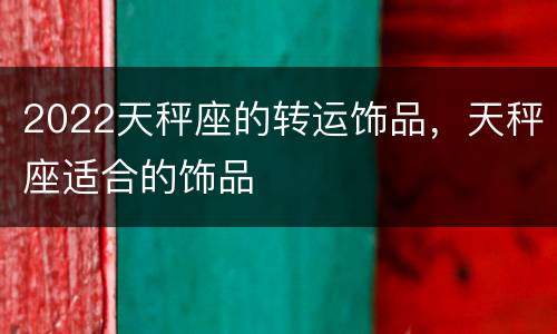 2022天秤座的转运饰品，天秤座适合的饰品