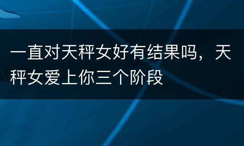一直对天秤女好有结果吗，天秤女爱上你三个阶段