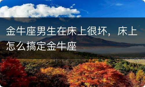 金牛座男生在床上很坏，床上怎么搞定金牛座