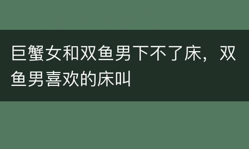 巨蟹女和双鱼男下不了床，双鱼男喜欢的床叫