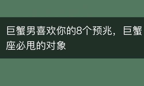 巨蟹男喜欢你的8个预兆，巨蟹座必甩的对象