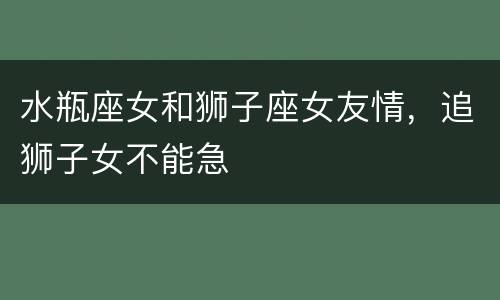 水瓶座女和狮子座女友情，追狮子女不能急