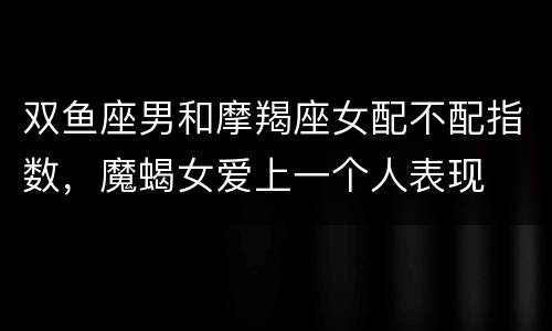双鱼座男和摩羯座女配不配指数，魔蝎女爱上一个人表现
