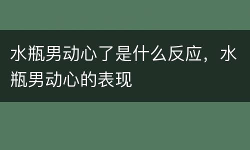 水瓶男动心了是什么反应，水瓶男动心的表现