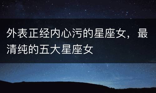 外表正经内心污的星座女，最清纯的五大星座女