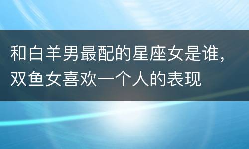 和白羊男最配的星座女是谁，双鱼女喜欢一个人的表现
