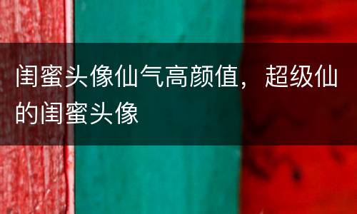 闺蜜头像仙气高颜值，超级仙的闺蜜头像