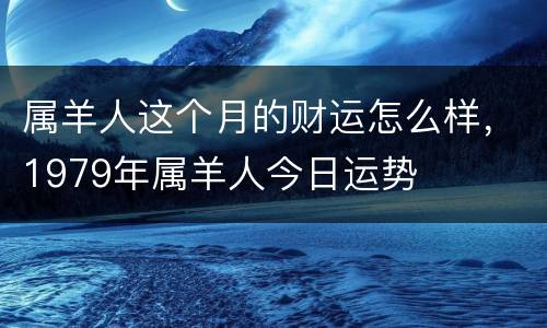 属羊人这个月的财运怎么样，1979年属羊人今日运势