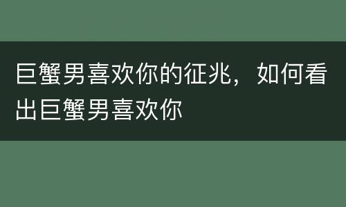 巨蟹男喜欢你的征兆，如何看出巨蟹男喜欢你