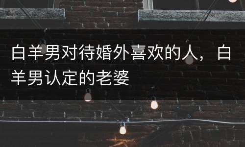 白羊男对待婚外喜欢的人，白羊男认定的老婆