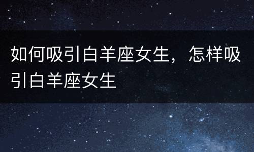 如何吸引白羊座女生，怎样吸引白羊座女生