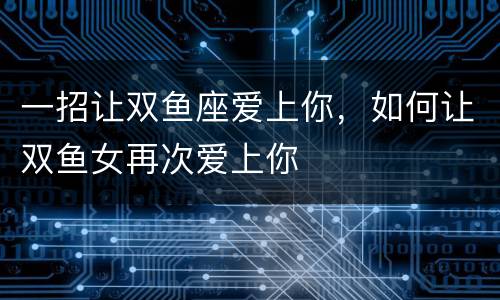 一招让双鱼座爱上你，如何让双鱼女再次爱上你