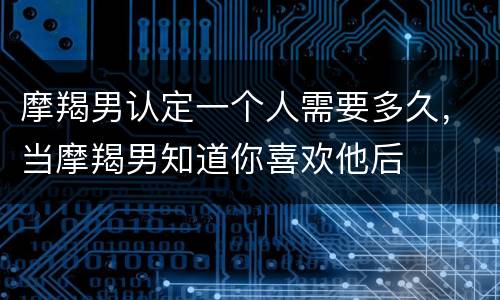摩羯男认定一个人需要多久，当摩羯男知道你喜欢他后