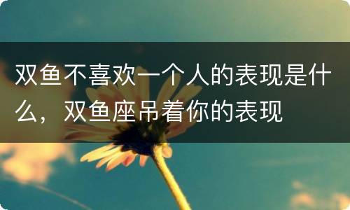 双鱼不喜欢一个人的表现是什么，双鱼座吊着你的表现