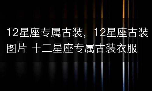 12星座专属古装，12星座古装图片 十二星座专属古装衣服 12星座