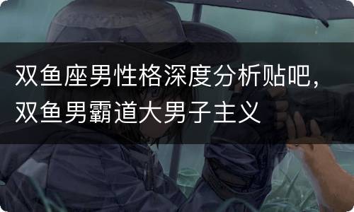 双鱼座男性格深度分析贴吧，双鱼男霸道大男子主义