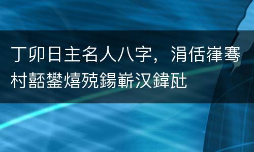 丁卯日主名人八字，涓佸嵂骞村嚭鐢熺殑鍚嶄汉鍏瓧