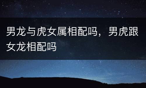 男龙与虎女属相配吗，男虎跟女龙相配吗