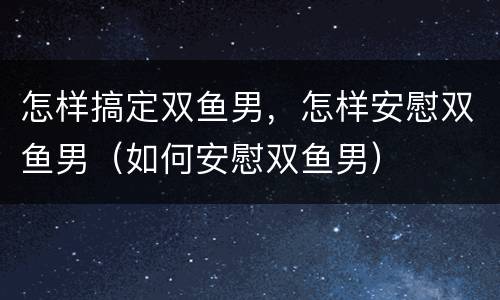 怎样搞定双鱼男，怎样安慰双鱼男（如何安慰双鱼男）