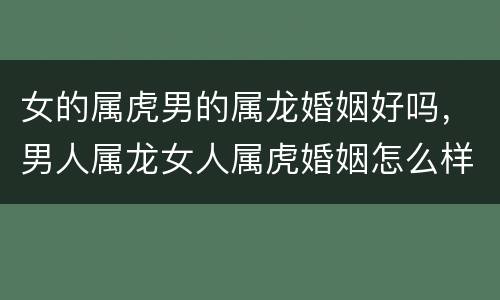女的属虎男的属龙婚姻好吗，男人属龙女人属虎婚姻怎么样
