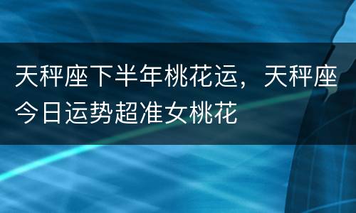 天秤座下半年桃花运，天秤座今日运势超准女桃花