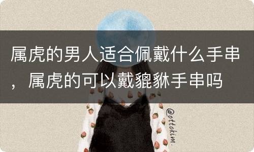 属虎的男人适合佩戴什么手串，属虎的可以戴貔貅手串吗