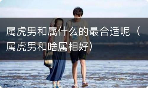 属虎男和属什么的最合适呢（属虎男和啥属相好）