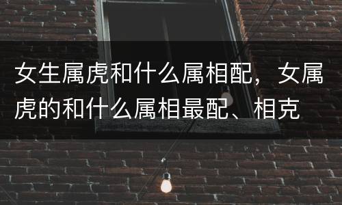 女生属虎和什么属相配，女属虎的和什么属相最配、相克