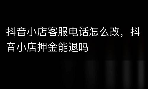 抖音小店客服电话怎么改，抖音小店押金能退吗