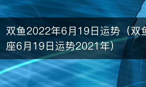 双鱼2022年6月19日运势（双鱼座6月19日运势2021年）