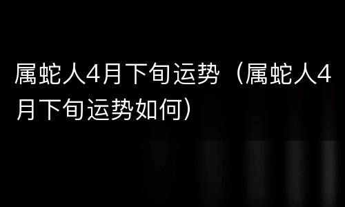 属蛇人4月下旬运势（属蛇人4月下旬运势如何）