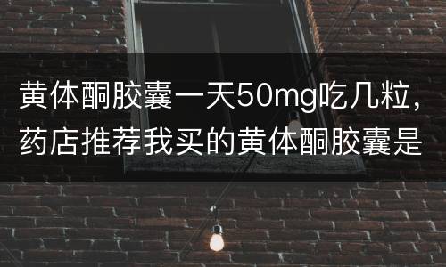 黄体酮胶囊一天50mg吃几粒，药店推荐我买的黄体酮胶囊是100Mg一粒