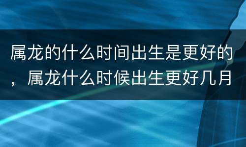 属龙的什么时间出生是更好的，属龙什么时候出生更好几月份好