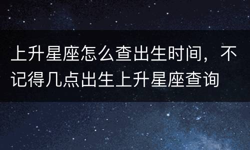 上升星座怎么查出生时间，不记得几点出生上升星座查询