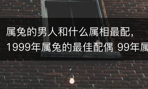属兔的男人和什么属相最配，1999年属兔的最佳配偶 99年属