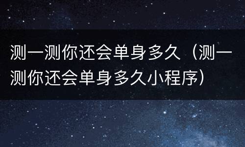 测一测你还会单身多久（测一测你还会单身多久小程序）