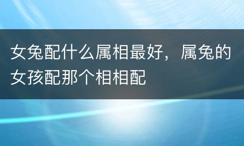 女兔配什么属相最好，属兔的女孩配那个相相配