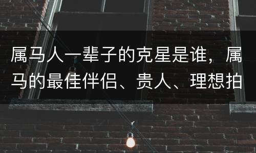 属马人一辈子的克星是谁，属马的最佳伴侣、贵人、理想拍档和克星都有哪些？