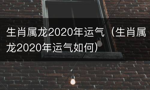 生肖属龙2020年运气（生肖属龙2020年运气如何）