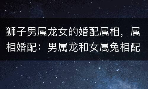 狮子男属龙女的婚配属相，属相婚配：男属龙和女属兔相配吗