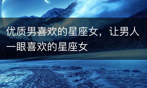 优质男喜欢的星座女，让男人一眼喜欢的星座女