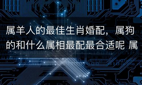 属羊人的最佳生肖婚配，属狗的和什么属相最配最合适呢 属狗的婚配禁忌属相