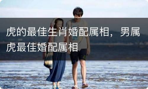 虎的最佳生肖婚配属相，男属虎最佳婚配属相