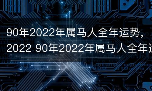 90年2022年属马人全年运势，2022 90年2022年属马人全年运势男