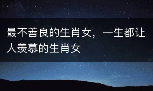 最不善良的生肖女，一生都让人羡慕的生肖女