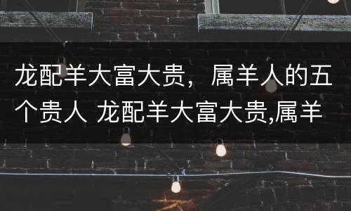 龙配羊大富大贵，属羊人的五个贵人 龙配羊大富大贵,属羊人的五个贵人是什么